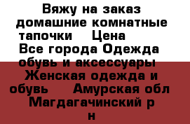 Вяжу на заказ домашние комнатные тапочки. › Цена ­ 800 - Все города Одежда, обувь и аксессуары » Женская одежда и обувь   . Амурская обл.,Магдагачинский р-н